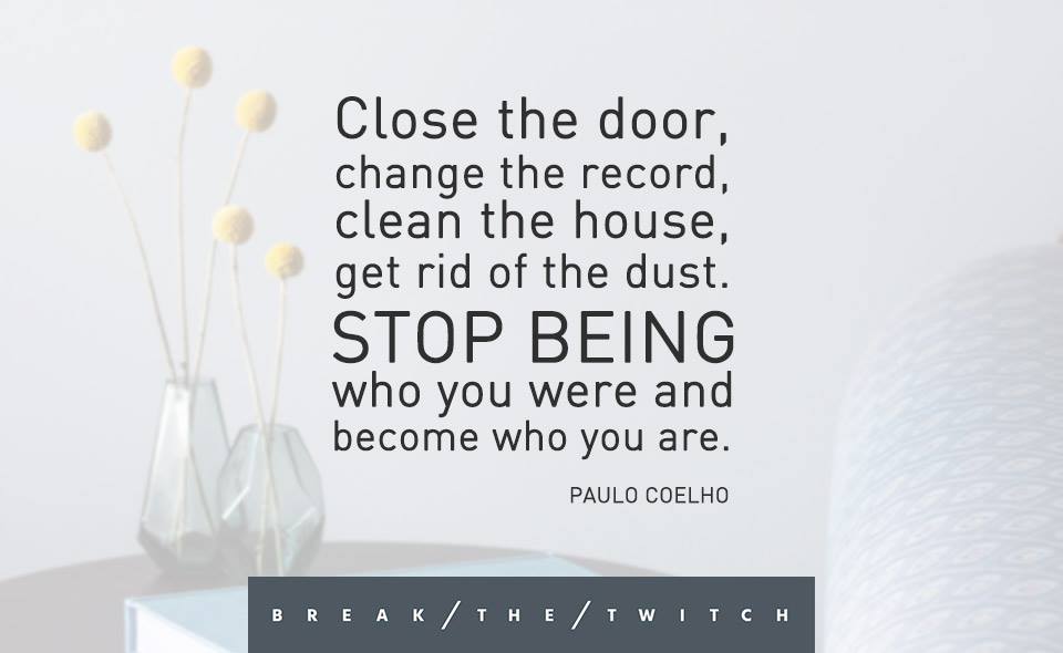 Close the door, change the record, clean the house, get rid of the dust. Stop being who you were and become who you are.